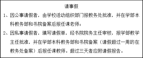 文本框: 请事假1、	因公事请假者，由学校活动组织部门报教务处批准，并在学部本科教务部和书院备案后报任课老师；2、	因私事请假者，填写请假单，经书院院务主任审核，报学部教学主任批准，并在学部本科教务部和书院备案（请假超过一周的在教务处备案）后报任课教师。超过三天者应附请假报告。