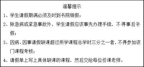 文本框: 温馨提示1、	学生请假期满必须及时到书院销假；2、	除急病或紧急事故外，学生请假应该事先办理手续，不得事后补假；3、	因病、因事请假缺课超过所学课程总学时三分之一者，不得参加该门课程考核；4、	请假单上写上具体缺课的课程，然后交给每位任课老师。